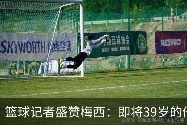 篮球记者盛赞梅西：即将39岁的他依旧无与伦比 梅西之后再无梅西